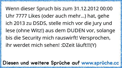 Wenn dieser Spruch bis zum 31.12.2012 00:00 Uhr 7777 Likes (oder auch mehr...) hat, gehe ich 2013 zu DSDS, stelle mich vor die Jury und lese (ohne Witz!) aus dem DUDEN vor, solange bis die Security mich rauswirft! Versprochen, ihr werdet mich sehen! :D
Zeit läuft!!!
(Y)