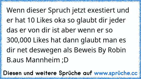 Wenn dieser Spruch jetzt exestiert und er hat 10 Likes oka so glaubt dir jeder das er von dir ist aber wenn er so 300,000 Likes hat dann glaubt man es dir net deswegen als Beweis 
By Robin B.
aus Mannheim ;D