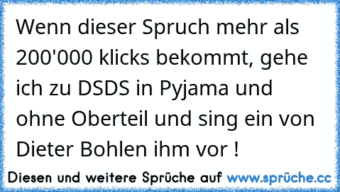 Wenn dieser Spruch mehr als 200'000 klicks bekommt, gehe ich zu DSDS in Pyjama und ohne Oberteil und sing ein von Dieter Bohlen ihm vor !