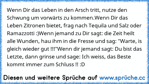 Wenn Dir das Leben in den Arsch tritt, nutze den Schwung um vorwärts zu kommen.
Wenn Dir das Leben Zitronen bietet, frag nach Tequila und Salz oder Ramazzotti :)
Wenn jemand zu Dir sagt: die Zeit heilt alle Wunden, hau ihm in die Fresse und sag: "Warte, is gleich wieder gut !!!"
Wenn dir jemand sagt: Du bist das Letzte, dann grinse und sage: Ich weiss, das Beste kommt immer zum Schluss !! :D