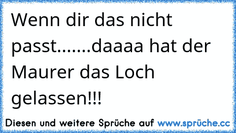 Wenn dir das nicht passt.......daaaa hat der Maurer das Loch gelassen!!!