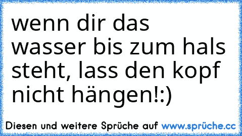 wenn dir das wasser bis zum hals steht, lass den kopf nicht hängen!:)