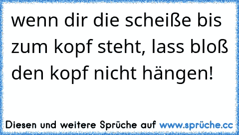 wenn dir die scheiße bis zum kopf steht, lass bloß den kopf nicht hängen!