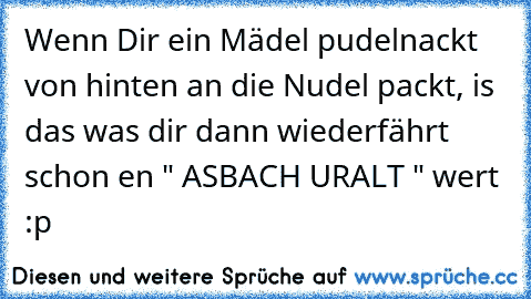 Wenn Dir ein Mädel pudelnackt von hinten an die Nudel packt, is das was dir dann wiederfährt schon en " ASBACH URALT " wert :p