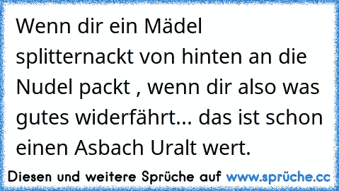 Wenn dir ein Mädel splitternackt von hinten an die Nudel packt , wenn dir also was gutes widerfährt... das ist schon einen Asbach Uralt wert.