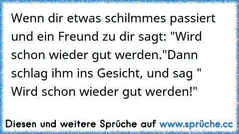 Wenn dir etwas schilmmes passiert und ein Freund zu dir sagt: "Wird schon wieder gut werden."
Dann schlag ihm ins Gesicht, und sag " Wird schon wieder gut werden!"