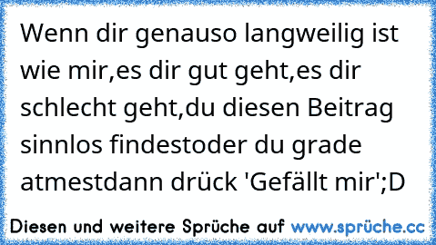 Wenn dir genauso langweilig ist wie mir,
es dir gut geht,
es dir schlecht geht,
du diesen Beitrag sinnlos findest
oder du grade atmest
dann drück 'Gefällt mir'
;D