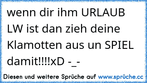 wenn dir ihm URLAUB LW ist dan zieh deine Klamotten aus un SPIEL damit!!!!
xD -_-