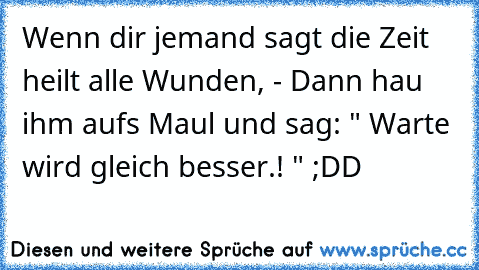 Wenn dir jemand sagt die Zeit heilt alle Wunden, - Dann hau ihm aufs Maul und sag: " Warte wird gleich besser.! " ;DD