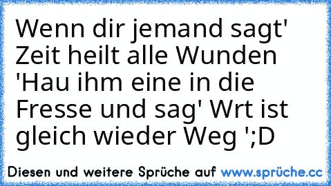 Wenn dir jemand sagt' Zeit heilt alle Wunden '
Hau ihm eine in die Fresse und sag
' Wrt ist gleich wieder Weg '
;D