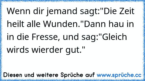 Wenn dir jemand sagt:
"Die Zeit heilt alle Wunden."
Dann hau in in die Fresse, und sag:"Gleich wirds wierder gut."