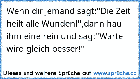 Wenn dir jemand sagt:''Die Zeit heilt alle Wunden!'',dann hau ihm eine rein und sag:''Warte wird gleich besser!''