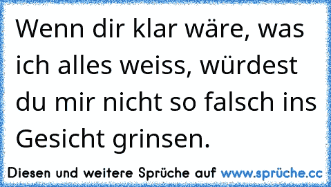 Wenn dir klar wäre, was ich alles weiss, würdest du mir nicht so falsch ins Gesicht grinsen.