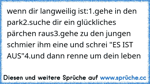 wenn dir langweilig ist:
1.gehe in den park
2.suche dir ein glückliches pärchen raus
3.gehe zu den jungen schmier ihm eine und schrei "ES IST AUS"
4.und dann renne um dein leben