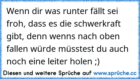 Wenn dir was runter fällt sei froh, dass es die schwerkraft gibt, denn wenns nach oben fallen würde müsstest du auch noch eine leiter holen ;)