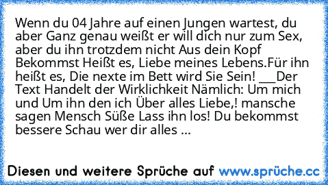 Wenn du 04 Jahre auf einen Jungen wartest, du aber Ganz genau weißt er will dich nur zum Sex, aber du ihn trotzdem nicht Aus dein Kopf Bekommst Heißt es, Liebe meines Lebens.
Für ihn heißt es, Die nexte im Bett wird Sie Sein! 
___
Der Text Handelt der Wirklichkeit Nämlich: Um mich und Um ihn den ich Über alles Liebe,! mansche sagen Mensch Süße Lass ihn los! Du bekommst bessere Schau wer dir all...