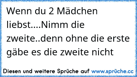 Wenn du 2 Mädchen liebst....Nimm die zweite..denn ohne die erste gäbe es die zweite nicht ♥♥