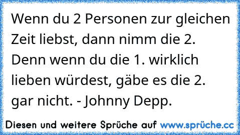 Wenn du 2 Personen zur gleichen Zeit liebst, dann nimm die 2. Denn wenn du die 1. wirklich lieben würdest, gäbe es die 2. gar nicht. - Johnny Depp.