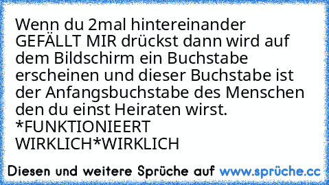 Wenn du 2mal hintereinander GEFÄLLT MIR drückst dann wird auf dem Bildschirm ein Buchstabe erscheinen und dieser Buchstabe ist der Anfangsbuchstabe des Menschen den du einst Heiraten wirst. *FUNKTIONIEERT WIRKLICH*
WIRKLICH