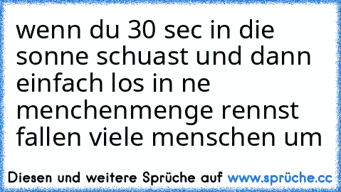 wenn du 30 sec in die sonne schuast und dann einfach los in ne menchenmenge rennst fallen viele menschen um