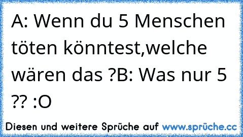 A: Wenn du 5 Menschen töten könntest,welche wären das ?
B: Was nur 5 ?? :O