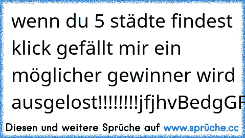 wenn du 5 städte findest klick gefällt mir ein möglicher gewinner wird ausgelost!!!!!!!!
jfjhvBedgGFJVNBfvbErlInshkbdfgbfrankfURtvffgGCghfvGVJHDoRtmunDhgcfgjHambUrGbdhdfmdmEsSEnfdhgdfgef