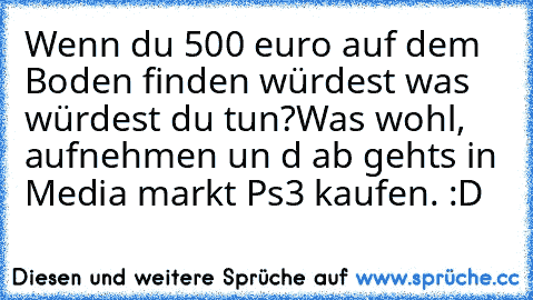 Wenn du 500 euro auf dem Boden finden würdest was würdest du tun?
Was wohl, aufnehmen un d ab gehts in Media markt Ps3 kaufen. :D