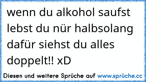 wenn du alkohol saufst lebst du nür halbsolang dafür siehst du alles doppelt!! xD