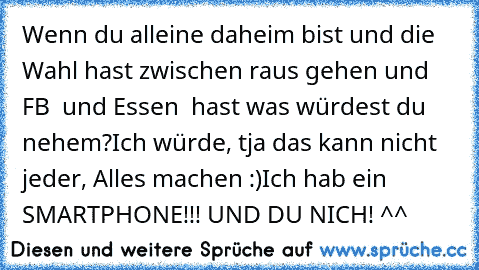 Wenn du alleine daheim bist und die Wahl hast zwischen raus gehen und FB ♥ und Essen ♥ hast was würdest du nehem?
Ich würde, tja das kann nicht jeder, Alles machen :)
Ich hab ein SMARTPHONE!!! UND DU NICH! ^^