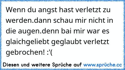 Wenn du angst hast verletzt zu werden.
dann schau mir nicht in die augen.
denn bai mir war es glaich
geliebt geglaubt verletzt gebrochen! :'(