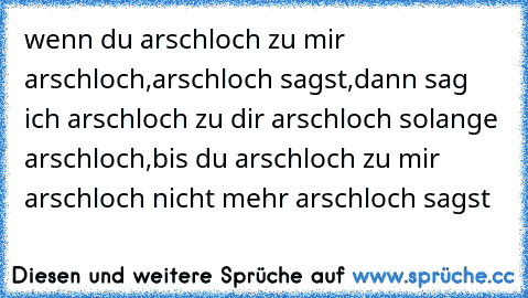 wenn du arschloch zu mir arschloch,arschloch sagst,dann sag ich arschloch zu dir arschloch solange arschloch,bis du arschloch zu mir arschloch nicht mehr arschloch sagst