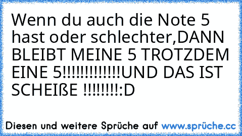 Wenn du auch die Note 5 hast oder schlechter,
DANN BLEIBT MEINE 5 TROTZDEM EINE 5!!!!!!!!!!!!!
UND DAS IST SCHEIßE !!!!!!!!
:D