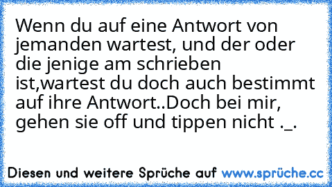 Wenn du auf eine Antwort von jemanden wartest, und der oder die jenige am schrieben ist,
wartest du doch auch bestimmt auf ihre Antwort..
Doch bei mir, gehen sie off und tippen nicht ._.