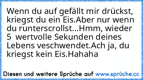 Wenn du auf gefällt mir drückst, kriegst du ein Eis.
Aber nur wenn du runterscrollst...
Hmm, wieder 5  wertvolle Sekunden deines Lebens veschwendet.
Ach ja, du kriegst kein Eis.
Hahaha