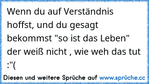 Wenn du auf Verständnis hoffst, und du gesagt bekommst "so ist das Leben" der weiß nicht , wie weh das tut :"(