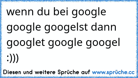 wenn du bei google google googelst dann googlet google googel :)))