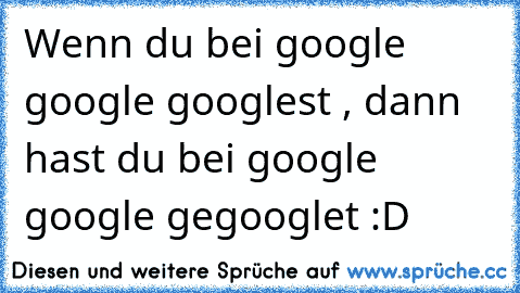 Wenn du bei google google googlest , dann hast du bei google google gegooglet :D