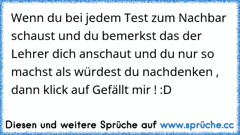 Wenn du bei jedem Test zum Nachbar schaust und du bemerkst das der Lehrer dich anschaut und du nur so machst als würdest du nachdenken , dann klick auf Gefällt mir ! :D