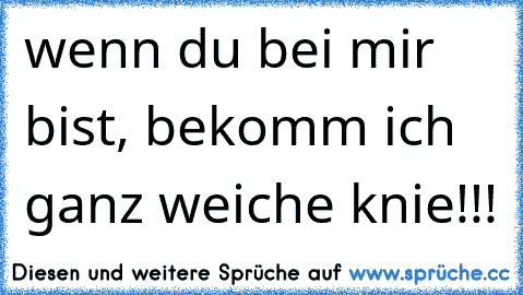 wenn du bei mir bist, bekomm ich ganz weiche knie!!!
