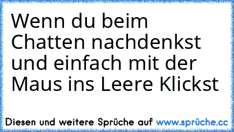 Wenn du beim Chatten nachdenkst und einfach mit der Maus ins Leere Klickst