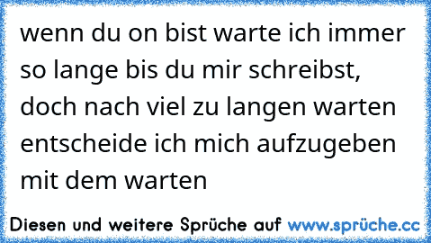 wenn du on bist warte ich immer so lange bis du mir schreibst, doch nach viel zu langen warten entscheide ich mich aufzugeben mit dem warten