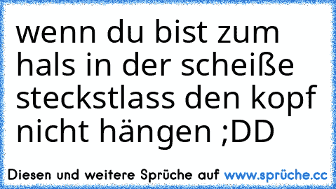 wenn du bist zum hals in der scheiße steckst
lass den kopf nicht hängen ;DD