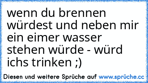 wenn du brennen würdest und neben mir ein eimer wasser stehen würde - würd ich´s trinken ;)