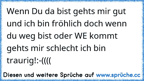 Wenn Du da bist gehts mir gut und ich bin fröhlich doch wenn du weg bist oder WE kommt gehts mir schlecht ich bin traurig!:-((((