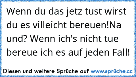 Wenn du das jetz tust wirst du es villeicht bereuen!
Na und? Wenn ich's nicht tue bereue ich es auf jeden Fall!