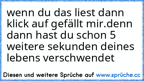 wenn du das liest dann klick auf gefällt mir.denn dann hast du schon 5 weitere sekunden deines lebens verschwendet