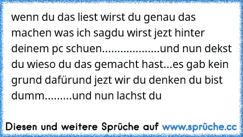 wenn du das liest wirst du genau das machen was ich sag
du wirst jezt hinter deinem pc schuen
.
.
.
.
.
.
.
.
.
.
.
.
.
.
.
.
.
.
.
und nun dekst du wieso du das gemacht hast
.
.
.
es gab kein grund dafür
und jezt wir du denken du bist dumm
.
.
.
.
.
.
.
.
.
und nun lachst du