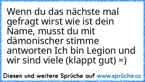 Wenn du das nächste mal gefragt wirst wie ist dein Name, musst du mit dämonischer stimme antworten Ich bin Legion und wir sind viele (klappt gut) =)