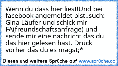 Wenn du dass hier liest!
Und bei facebook angemeldet bist..
such: Gina Läufer und schick mir FA(freundschaftsanfrage) und sende mir eine nachricht das du das hier gelesen hast. Drück vorher das du es magst;*