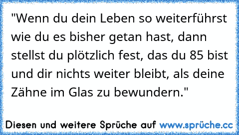 "Wenn du dein Leben so weiterführst wie du es bisher getan hast, dann stellst du plötzlich fest, das du 85 bist und dir nichts weiter bleibt, als deine Zähne im Glas zu bewundern."